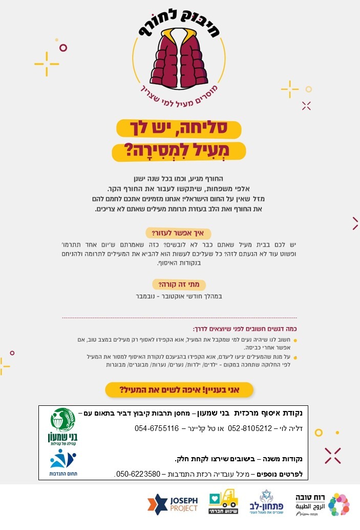 חיבוק לחורף  - מוסרים מעיל למי שצריך  סליחה, יש לך מעיל למסירה?  החורף מגיע וכמו בכל שנה ישנן אלפי משפחות שיתקשו לעבור את החורף הקר. מזל שאין על החום הישראלי. אנחנו מזמינים אתכם לחמם להם את החורף ואת הלב בעזרת תרומת מעילים שאתם לא צריכים.   איך אפשר לעזור? יש לכם בבית מעיל שאתם לא לובשים? כזה שאמרתם שיום אחד תתרמו ופשוט עוד לא הגעתם לזה? כל שעליכם לעשות הוא להביא את המעילים לתרומה ולהניחם בנקודת האיסוף.  מתי זה קורה? חודש אוקטובר - נובמבר  כמה דגשים חשובים: *חשוב לנו שיהיה נעים למי שמקבל מעיל, אנא הקפידו רק מעילים במצב טוב, אם אפשר אחרי כביסה. *על מנת שהמעילים יגיעו ליעדם, אנא הקפידו בהגיעכם לנקודת האיסוף למסור את המעילים לפי החלוקה במקום - ילדים/ילדות/נערים/נערות/מבוגרים/מבוגרות.   אני בעניין! איפה לשים את המעיל?  נקודת איסוף מרכזית בני שמעון - מחסן תרבות קיבוץ דביר בתיאום עם - דליה לוי   - 052-8105212.  טל קליינר - 054-6755116.   נקודות משנה - בישובים שירצו לקחת חלק.  לפרטים נוספים - מיכל עובדיה רכזת התנדבות בני שמעון - 050-6223580.